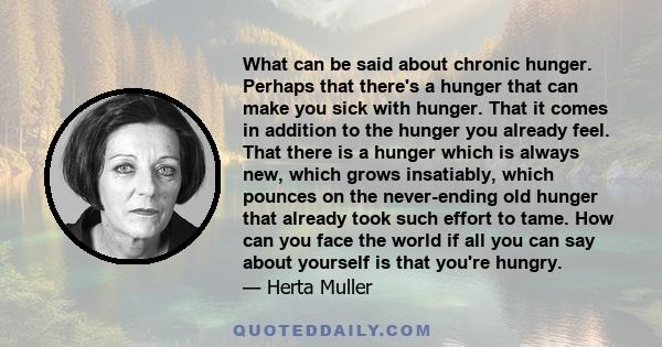 What can be said about chronic hunger. Perhaps that there's a hunger that can make you sick with hunger. That it comes in addition to the hunger you already feel. That there is a hunger which is always new, which grows