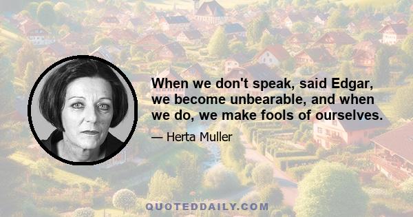 When we don't speak, said Edgar, we become unbearable, and when we do, we make fools of ourselves.