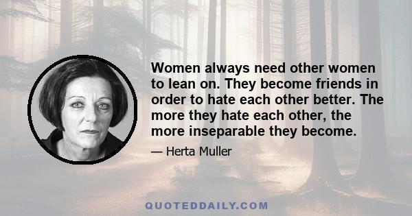 Women always need other women to lean on. They become friends in order to hate each other better. The more they hate each other, the more inseparable they become.