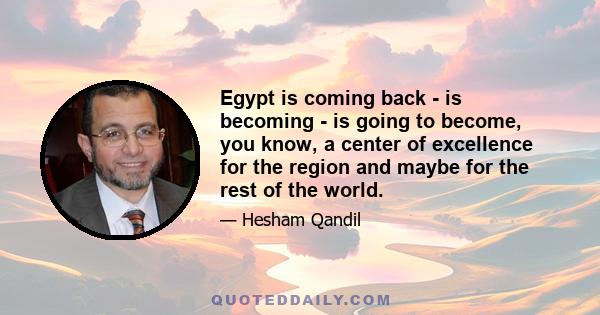 Egypt is coming back - is becoming - is going to become, you know, a center of excellence for the region and maybe for the rest of the world.