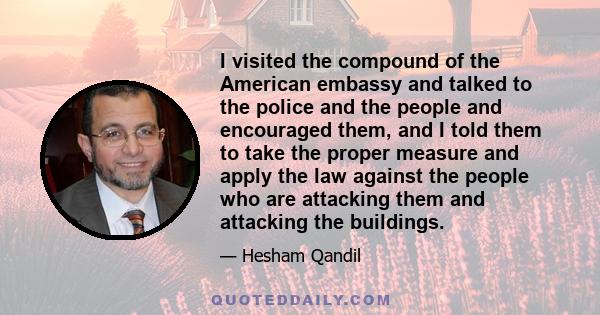 I visited the compound of the American embassy and talked to the police and the people and encouraged them, and I told them to take the proper measure and apply the law against the people who are attacking them and