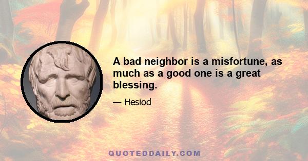 A bad neighbor is a misfortune, as much as a good one is a great blessing.