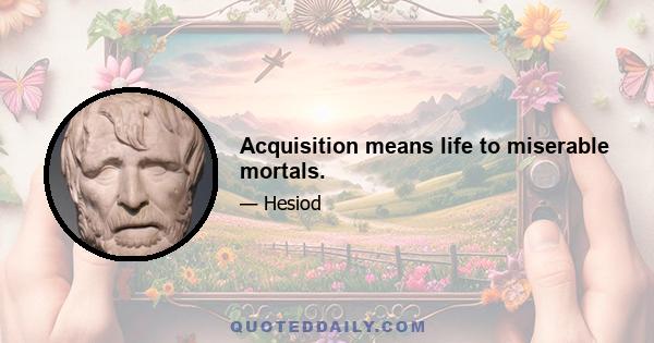 Acquisition means life to miserable mortals.