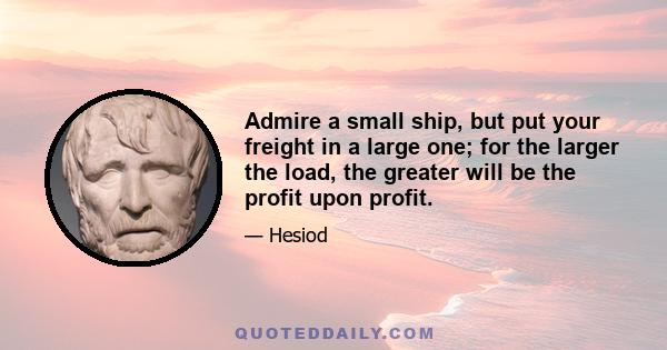 Admire a small ship, but put your freight in a large one; for the larger the load, the greater will be the profit upon profit.