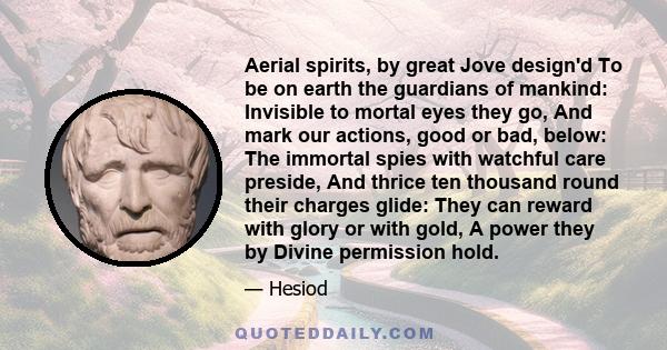 Aerial spirits, by great Jove design'd To be on earth the guardians of mankind: Invisible to mortal eyes they go, And mark our actions, good or bad, below: The immortal spies with watchful care preside, And thrice ten