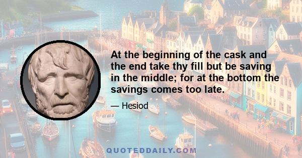 At the beginning of the cask and the end take thy fill but be saving in the middle; for at the bottom the savings comes too late.