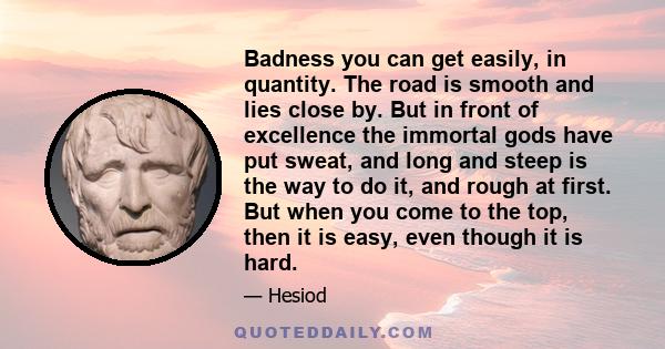 Badness you can get easily, in quantity. The road is smooth and lies close by. But in front of excellence the immortal gods have put sweat, and long and steep is the way to do it, and rough at first. But when you come