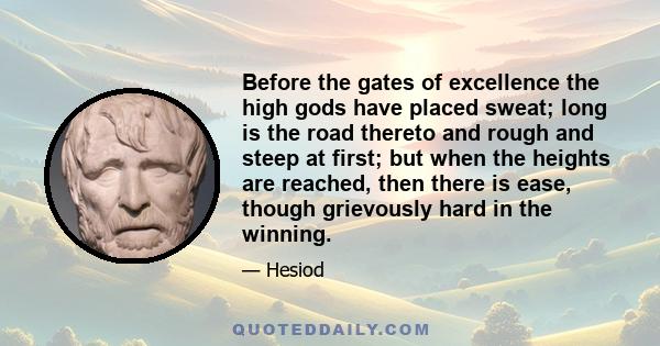 Before the gates of excellence the high gods have placed sweat; long is the road thereto and rough and steep at first; but when the heights are reached, then there is ease, though grievously hard in the winning.