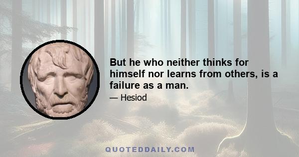 But he who neither thinks for himself nor learns from others, is a failure as a man.