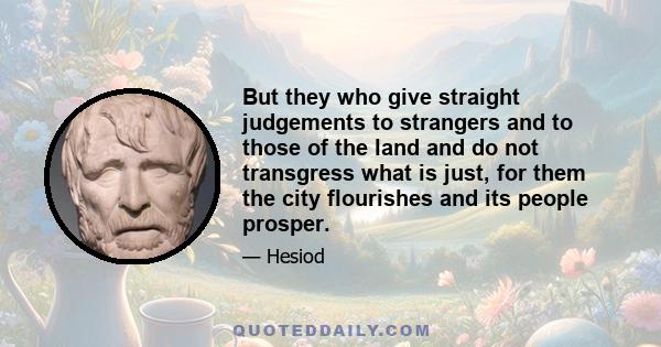 But they who give straight judgements to strangers and to those of the land and do not transgress what is just, for them the city flourishes and its people prosper.