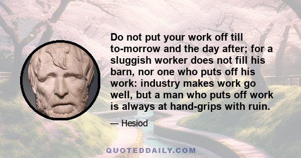 Do not put your work off till to-morrow and the day after; for a sluggish worker does not fill his barn, nor one who puts off his work: industry makes work go well, but a man who puts off work is always at hand-grips