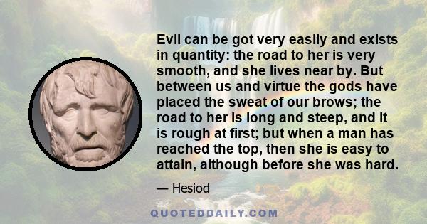 Evil can be got very easily and exists in quantity: the road to her is very smooth, and she lives near by. But between us and virtue the gods have placed the sweat of our brows; the road to her is long and steep, and it 