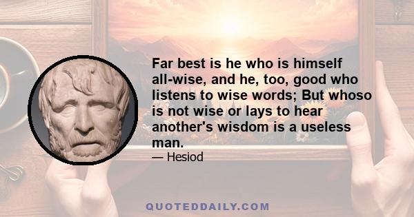 Far best is he who is himself all-wise, and he, too, good who listens to wise words; But whoso is not wise or lays to hear another's wisdom is a useless man.