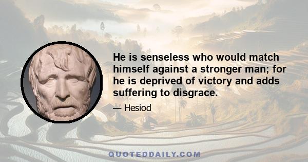 He is senseless who would match himself against a stronger man; for he is deprived of victory and adds suffering to disgrace.