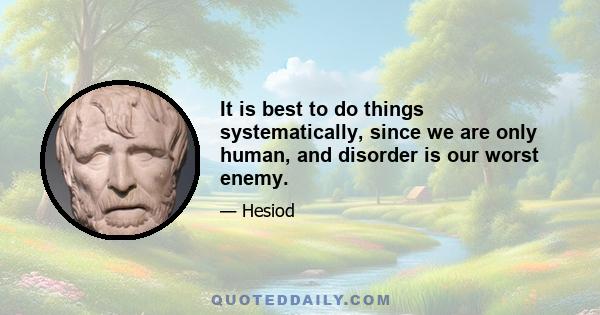 It is best to do things systematically, since we are only human, and disorder is our worst enemy.