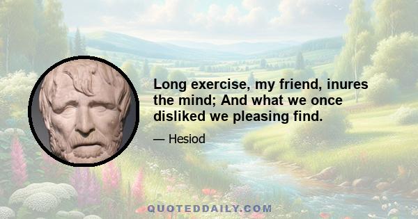 Long exercise, my friend, inures the mind; And what we once disliked we pleasing find.