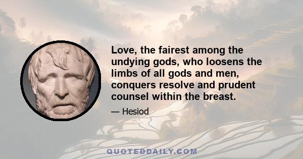 Love, the fairest among the undying gods, who loosens the limbs of all gods and men, conquers resolve and prudent counsel within the breast.