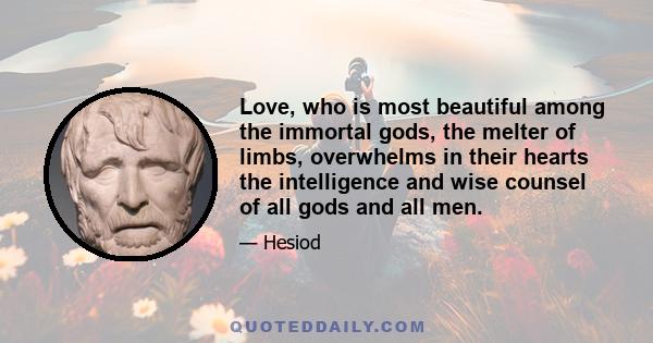 Love, who is most beautiful among the immortal gods, the melter of limbs, overwhelms in their hearts the intelligence and wise counsel of all gods and all men.