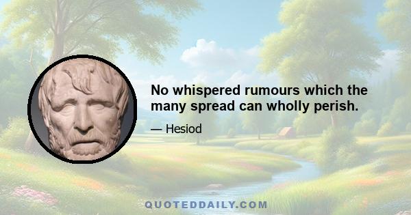 No whispered rumours which the many spread can wholly perish.