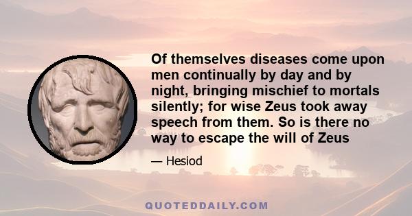 Of themselves diseases come upon men continually by day and by night, bringing mischief to mortals silently; for wise Zeus took away speech from them. So is there no way to escape the will of Zeus