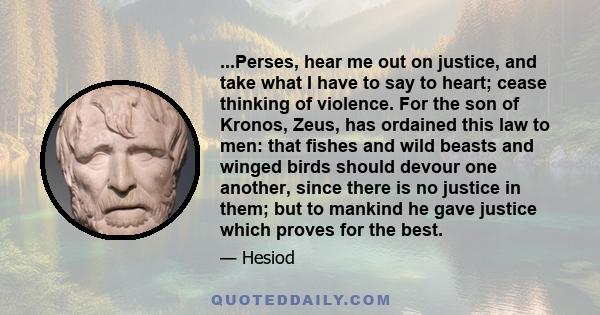 ...Perses, hear me out on justice, and take what I have to say to heart; cease thinking of violence. For the son of Kronos, Zeus, has ordained this law to men: that fishes and wild beasts and winged birds should devour