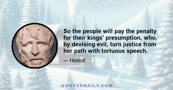 So the people will pay the penalty for their kings' presumption, who, by devising evil, turn justice from her path with tortuous speech.