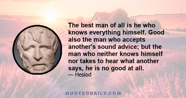 The best man of all is he who knows everything himself. Good also the man who accepts another's sound advice; but the man who neither knows himself nor takes to hear what another says, he is no good at all.