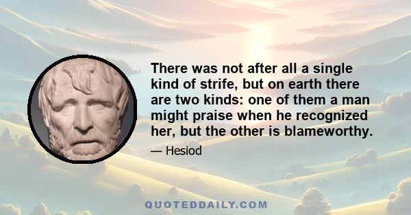 There was not after all a single kind of strife, but on earth there are two kinds: one of them a man might praise when he recognized her, but the other is blameworthy.