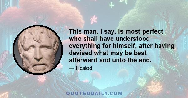 This man, I say, is most perfect who shall have understood everything for himself, after having devised what may be best afterward and unto the end.