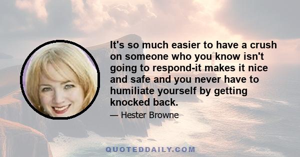 It's so much easier to have a crush on someone who you know isn't going to respond-it makes it nice and safe and you never have to humiliate yourself by getting knocked back.