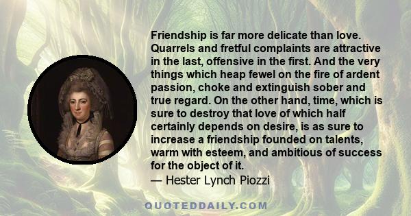 Friendship is far more delicate than love. Quarrels and fretful complaints are attractive in the last, offensive in the first. And the very things which heap fewel on the fire of ardent passion, choke and extinguish