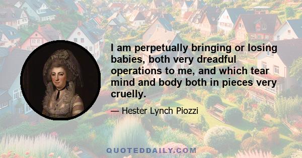 I am perpetually bringing or losing babies, both very dreadful operations to me, and which tear mind and body both in pieces very cruelly.