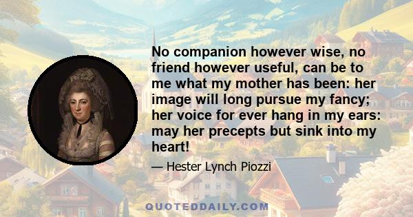 No companion however wise, no friend however useful, can be to me what my mother has been: her image will long pursue my fancy; her voice for ever hang in my ears: may her precepts but sink into my heart!