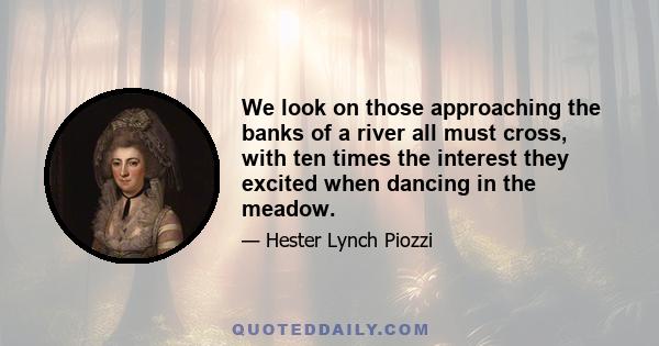 We look on those approaching the banks of a river all must cross, with ten times the interest they excited when dancing in the meadow.