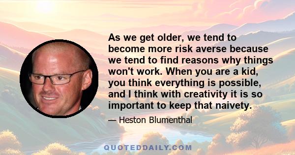 As we get older, we tend to become more risk averse because we tend to find reasons why things won't work. When you are a kid, you think everything is possible, and I think with creativity it is so important to keep