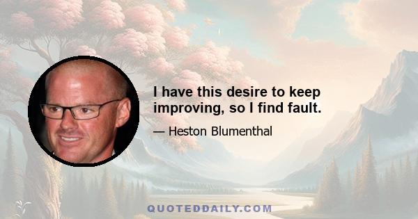 I have this desire to keep improving, so I find fault.