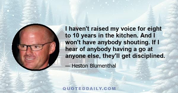 I haven't raised my voice for eight to 10 years in the kitchen. And I won't have anybody shouting. If I hear of anybody having a go at anyone else, they'll get disciplined.