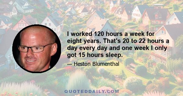 I worked 120 hours a week for eight years. That's 20 to 22 hours a day every day and one week I only got 15 hours sleep.