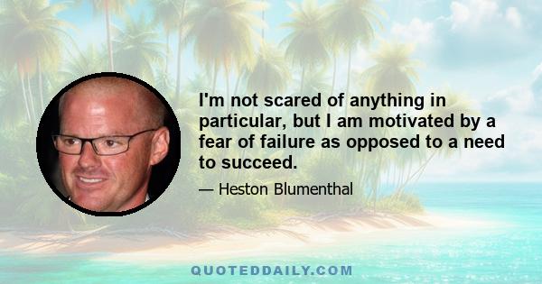 I'm not scared of anything in particular, but I am motivated by a fear of failure as opposed to a need to succeed.