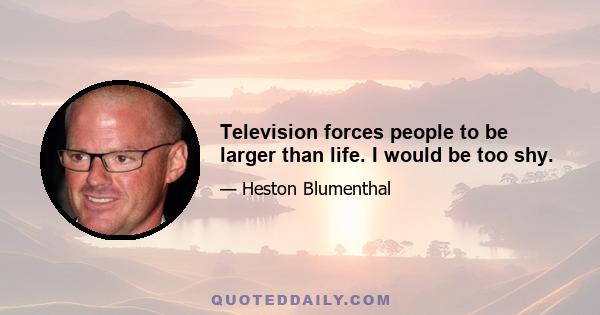 Television forces people to be larger than life. I would be too shy.