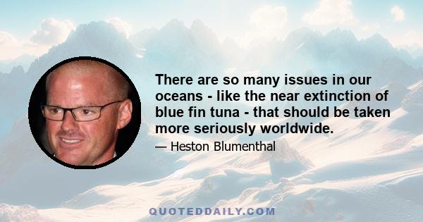 There are so many issues in our oceans - like the near extinction of blue fin tuna - that should be taken more seriously worldwide.