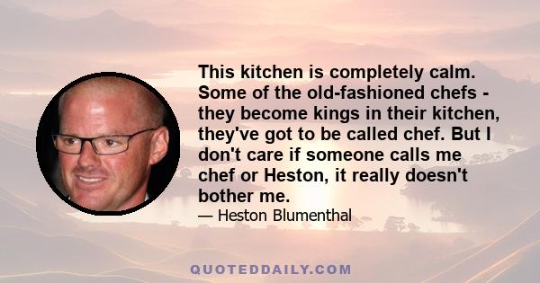 This kitchen is completely calm. Some of the old-fashioned chefs - they become kings in their kitchen, they've got to be called chef. But I don't care if someone calls me chef or Heston, it really doesn't bother me.