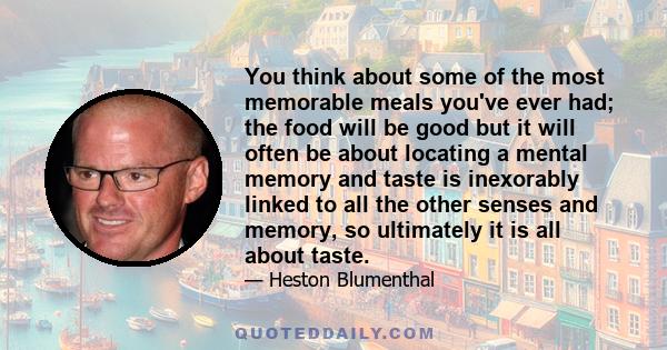 You think about some of the most memorable meals you've ever had; the food will be good but it will often be about locating a mental memory and taste is inexorably linked to all the other senses and memory, so