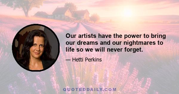 Our artists have the power to bring our dreams and our nightmares to life so we will never forget.