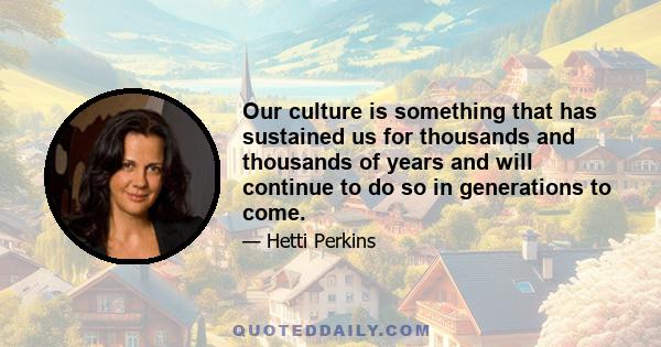 Our culture is something that has sustained us for thousands and thousands of years and will continue to do so in generations to come.