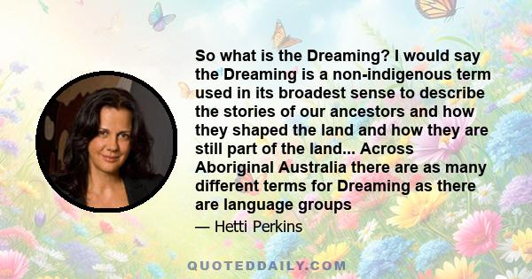 So what is the Dreaming? I would say the Dreaming is a non-indigenous term used in its broadest sense to describe the stories of our ancestors and how they shaped the land and how they are still part of the land...