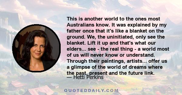 This is another world to the ones most Australians know. It was explained by my father once that it's like a blanket on the ground. We, the uninitiated, only see the blanket. Lift it up and that's what our elders... see 