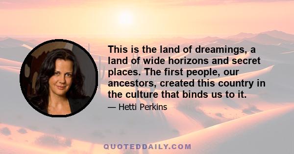 This is the land of dreamings, a land of wide horizons and secret places. The first people, our ancestors, created this country in the culture that binds us to it.