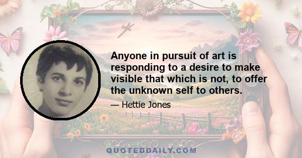 Anyone in pursuit of art is responding to a desire to make visible that which is not, to offer the unknown self to others.