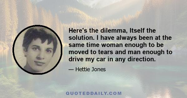 Here's the dilemma, Itself the solution. I have always been at the same time woman enough to be moved to tears and man enough to drive my car in any direction.